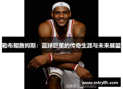 勒布朗詹姆斯：篮球巨星的传奇生涯与未来展望
